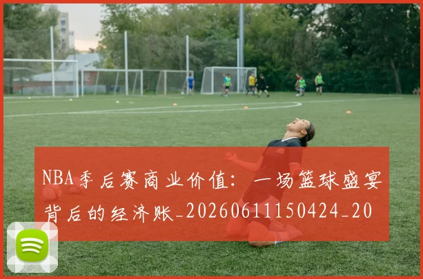 NBA季后赛商业价值：一场篮球盛宴背后的经济账_20260611150424_20260701215820