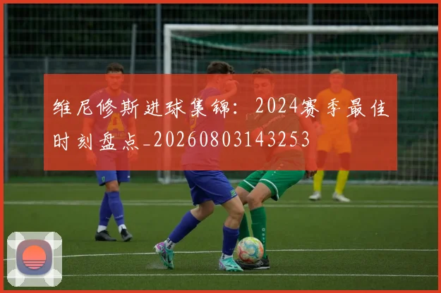 维尼修斯进球集锦：2024赛季最佳时刻盘点_20260803143253