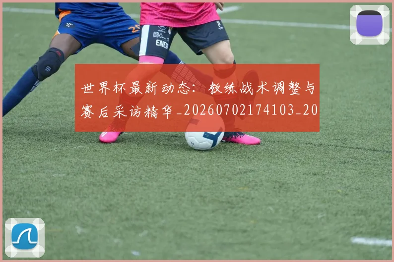 世界杯最新动态：教练战术调整与赛后采访精华_20260702174103_20260715191046