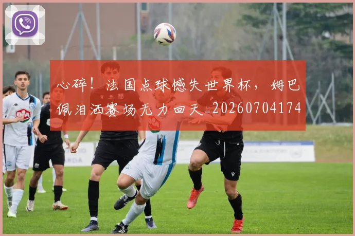 心碎！法国点球憾失世界杯，姆巴佩泪洒赛场无力回天_20260704174039_20260722163554