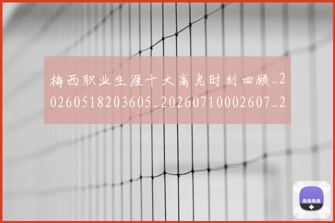 梅西职业生涯十大高光时刻回顾_20260518203605_20260710002607_20260731182256