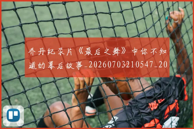 乔丹纪录片《最后之舞》中你不知道的幕后故事_20260703210547_20260716192604