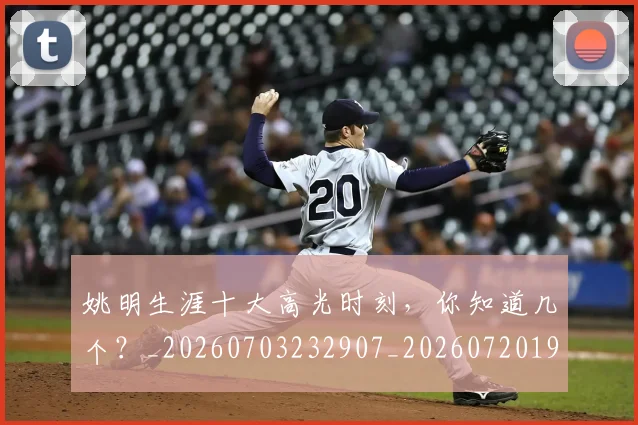 姚明生涯十大高光时刻,你知道几个?_20260703232907_20260720192112