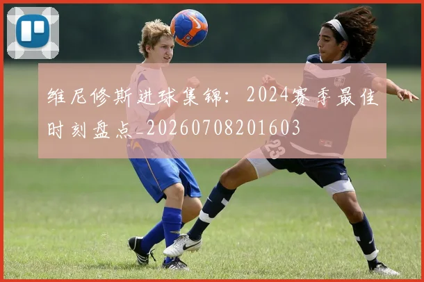 维尼修斯进球集锦：2024赛季最佳时刻盘点_20260708201603