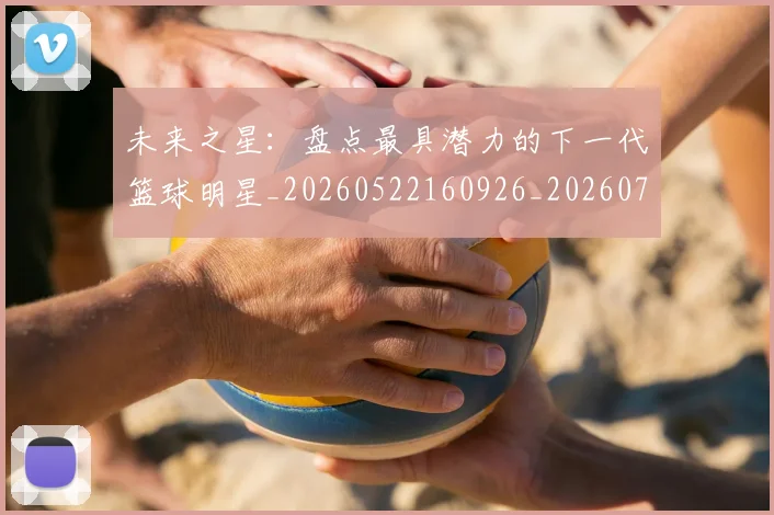 未来之星:盘点最具潜力的下一代篮球明星_20260522160926_20260731173818