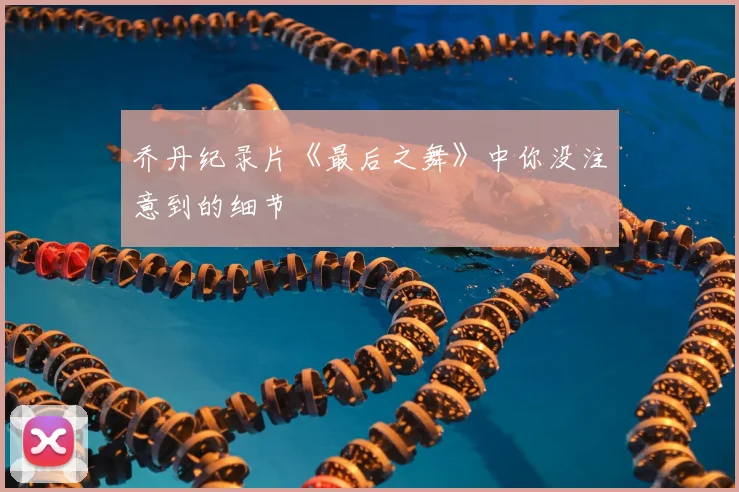 乔丹纪录片《最后之舞》中你没注意到的细节