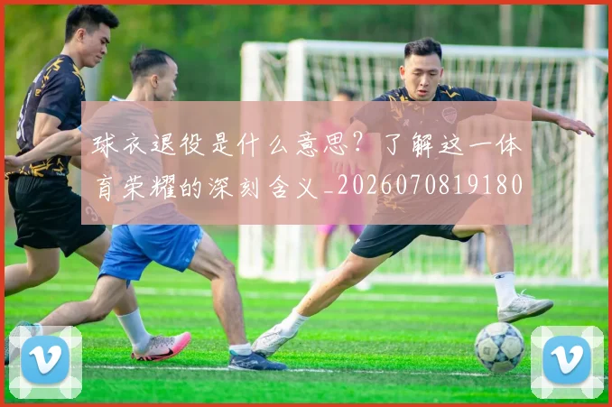 球衣退役是什么意思？了解这一体育荣耀的深刻含义_20260708191806