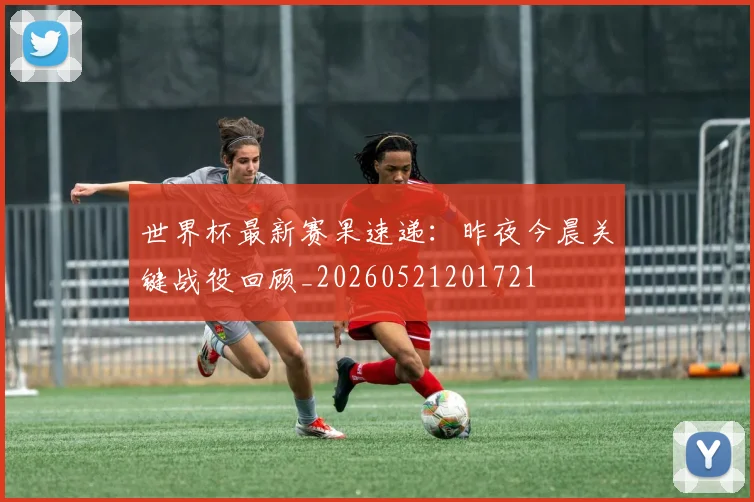 世界杯最新赛果速递:昨夜今晨关键战役回顾_20260521201721