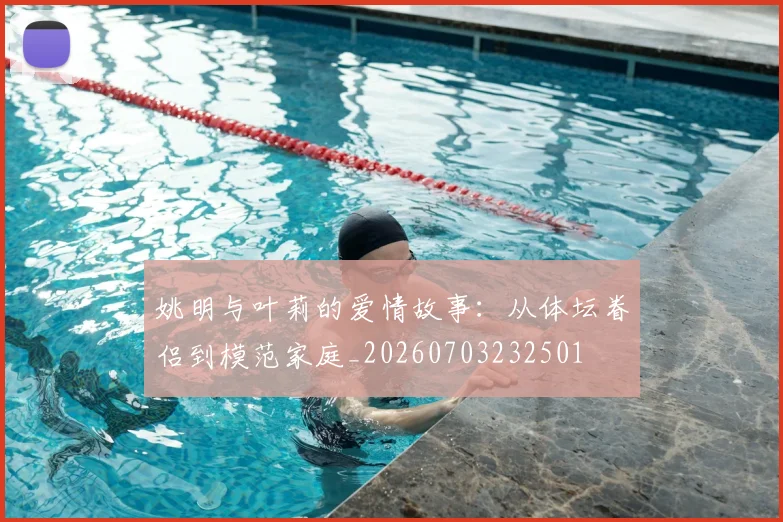 姚明与叶莉的爱情故事:从体坛眷侣到模范家庭_20260703232501