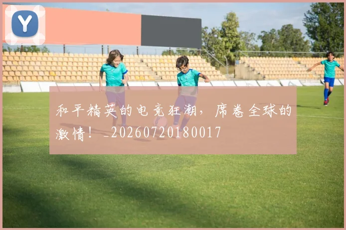 和平精英的电竞狂潮,席卷全球的激情!_20260720180017