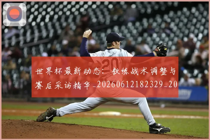 世界杯最新动态:教练战术调整与赛后采访精华_20260612182329_20260715191044