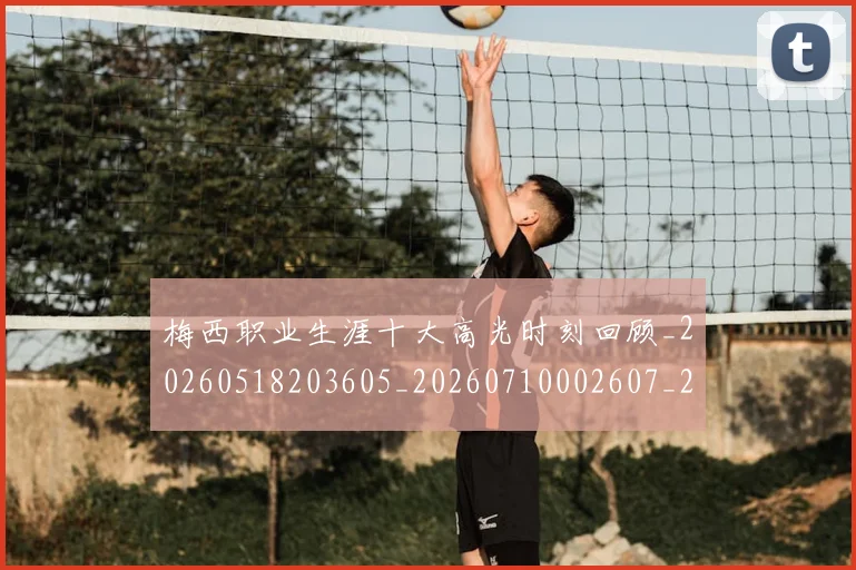 梅西职业生涯十大高光时刻回顾_20260518203605_20260710002607_20260731182256