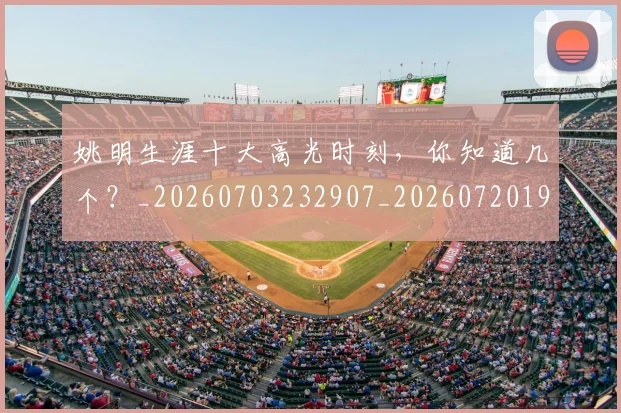 姚明生涯十大高光时刻，你知道几个？_20260703232907_20260720192112