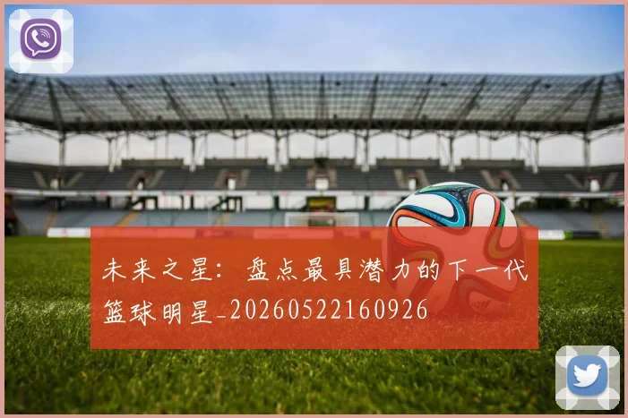 未来之星：盘点最具潜力的下一代篮球明星_20260522160926