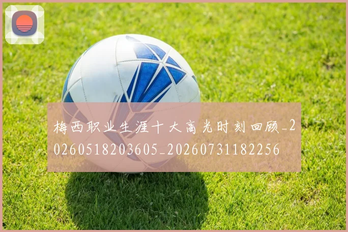 梅西职业生涯十大高光时刻回顾_20260518203605_20260731182256