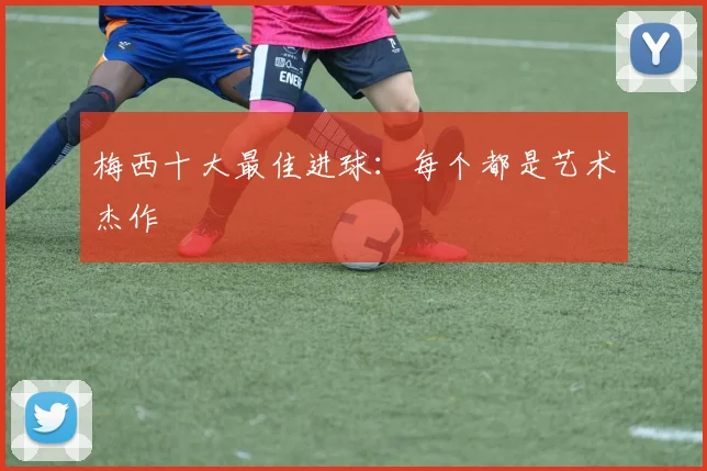 梅西十大最佳进球:每个都是艺术杰作