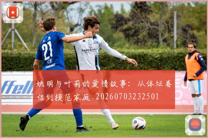 姚明与叶莉的爱情故事：从体坛眷侣到模范家庭_20260703232501