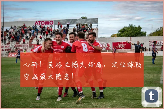 心碎！英格兰憾失好局，定位球防守成最大隐患！