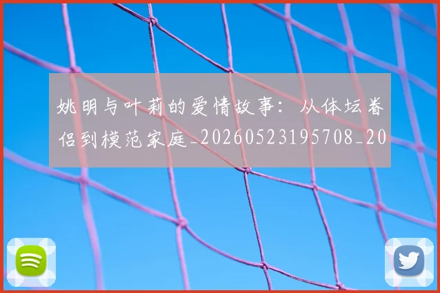 姚明与叶莉的爱情故事：从体坛眷侣到模范家庭_20260523195708_20260703232501