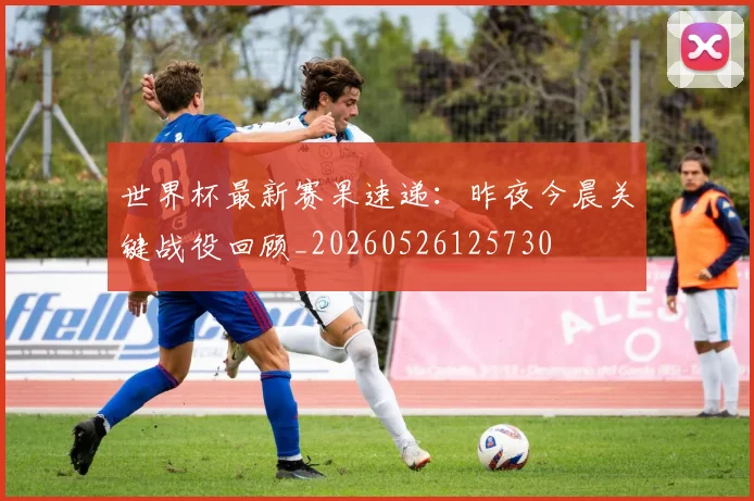 世界杯最新赛果速递：昨夜今晨关键战役回顾_20260526125730
