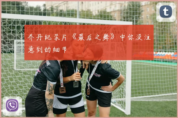 乔丹纪录片《最后之舞》中你没注意到的细节