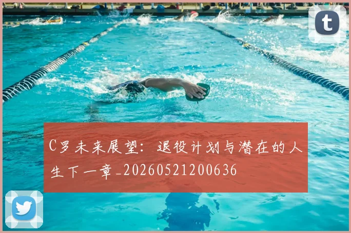 C罗未来展望：退役计划与潜在的人生下一章_20260521200636
