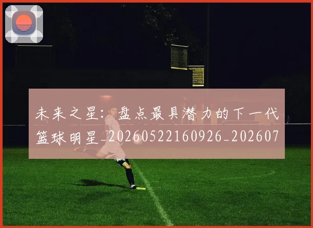 未来之星：盘点最具潜力的下一代篮球明星_20260522160926_20260731173818