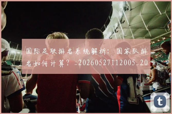 国际足联排名系统解析:国家队排名如何计算?_20260527112005_20260703224945