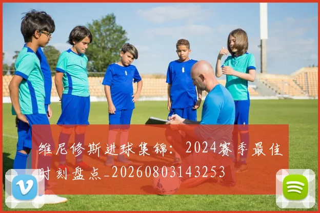 维尼修斯进球集锦：2024赛季最佳时刻盘点_20260803143253